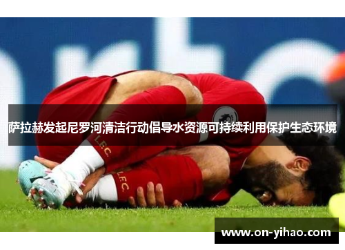 萨拉赫发起尼罗河清洁行动倡导水资源可持续利用保护生态环境