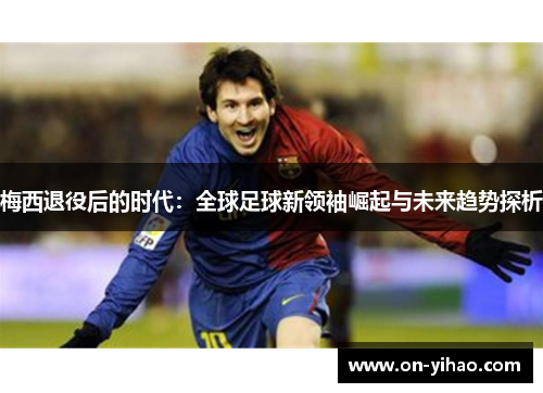梅西退役后的时代：全球足球新领袖崛起与未来趋势探析