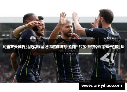 阿圭罗曼城告别战闪耀登场情感满满球迷泪目致敬传奇锋霸荣耀告别足坛