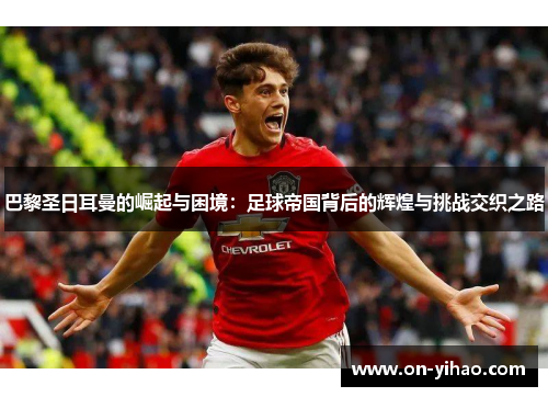 巴黎圣日耳曼的崛起与困境：足球帝国背后的辉煌与挑战交织之路