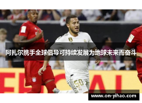 阿扎尔携手全球倡导可持续发展为地球未来而奋斗