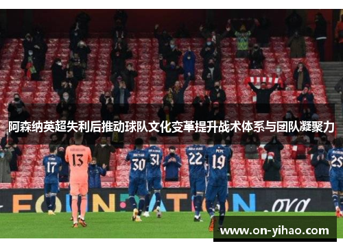 阿森纳英超失利后推动球队文化变革提升战术体系与团队凝聚力