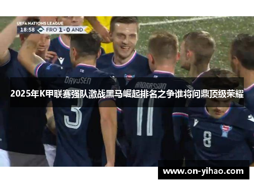2025年K甲联赛强队激战黑马崛起排名之争谁将问鼎顶级荣耀