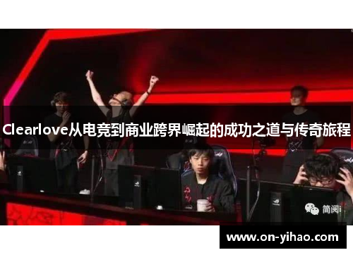 Clearlove从电竞到商业跨界崛起的成功之道与传奇旅程