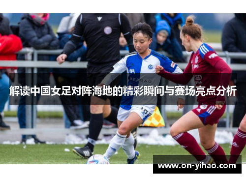 解读中国女足对阵海地的精彩瞬间与赛场亮点分析