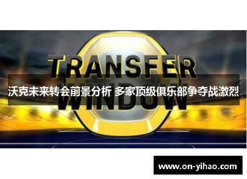 沃克未来转会前景分析 多家顶级俱乐部争夺战激烈