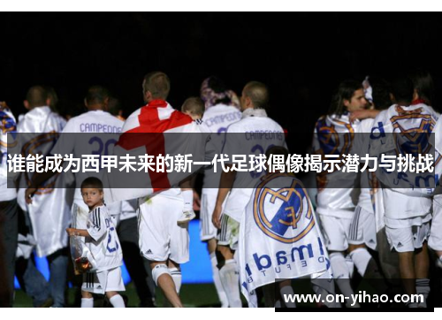 谁能成为西甲未来的新一代足球偶像揭示潜力与挑战 谁能成为西甲未来的新一代足球偶像揭示潜力与挑战