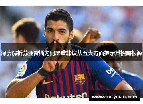 深度解析苏亚雷斯为何屡遭非议从五大方面揭示其招黑根源